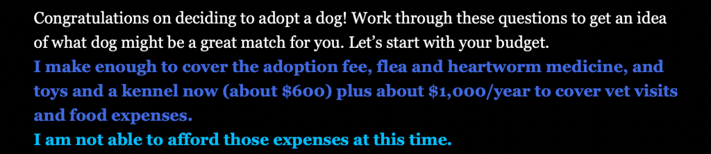 This screenshot depicts the first choice a user has to make in Ensley Fraschillo's interactive narrative. The white opening text reads,"Congratulations on deciding to adopt a dog! Work through these questions to get an idea of what dog might be a great match for you. Let’s start with your budget."

The dark blue text for the first option a user could select reads, "I make enough to cover the adoption fee, flea and heartworm medicine, and toys and a kennel now (about $600) plus about $1,000/year to cover vet visits and food expenses."

The lighter blue text for the second option a user could select reads, "I am not able to afford those expenses at this time." 